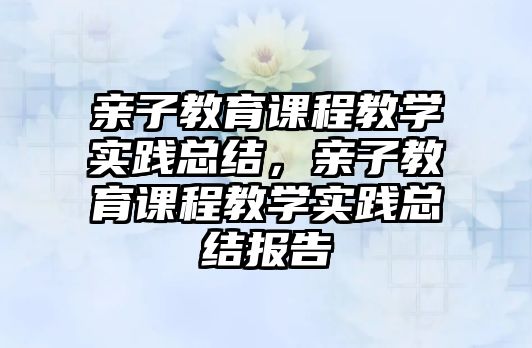 親子教育課程教學(xué)實(shí)踐總結(jié)，親子教育課程教學(xué)實(shí)踐總結(jié)報(bào)告