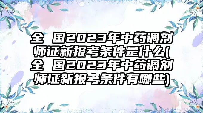 全 國2023年中藥調(diào)劑師證新報(bào)考條件是什么(全 國2023年中藥調(diào)劑師證新報(bào)考條件有哪些)