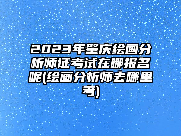 2023年肇慶繪畫分析師證考試在哪報(bào)名呢(繪畫分析師去哪里考)