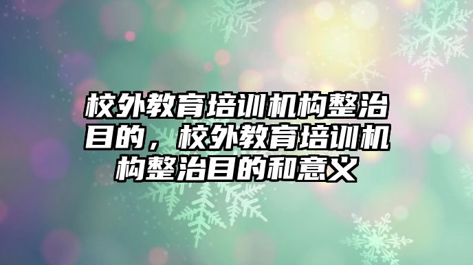 校外教育培訓(xùn)機(jī)構(gòu)整治目的，校外教育培訓(xùn)機(jī)構(gòu)整治目的和意義