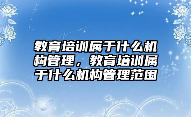 教育培訓(xùn)屬于什么機(jī)構(gòu)管理，教育培訓(xùn)屬于什么機(jī)構(gòu)管理范圍