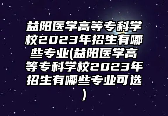 益陽醫(yī)學(xué)高等專科學(xué)校2023年招生有哪些專業(yè)(益陽醫(yī)學(xué)高等專科學(xué)校2023年招生有哪些專業(yè)可選)