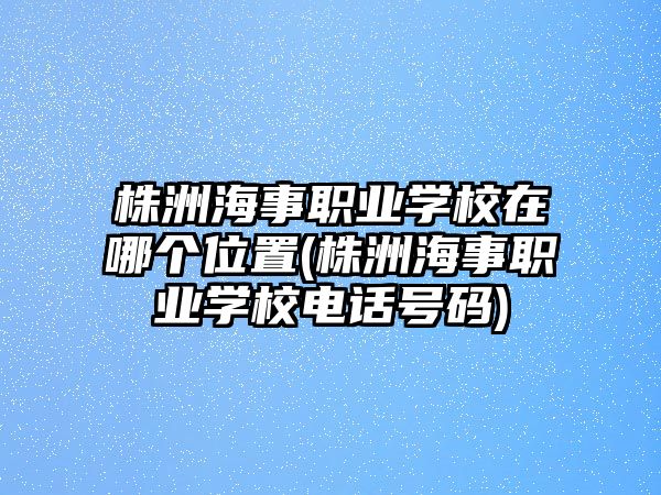 株洲海事職業(yè)學(xué)校在哪個位置(株洲海事職業(yè)學(xué)校電話號碼)