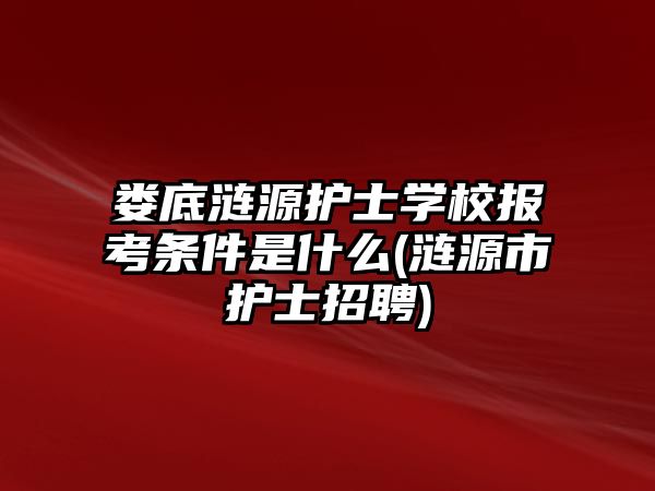 婁底漣源護士學(xué)校報考條件是什么(漣源市護士招聘)