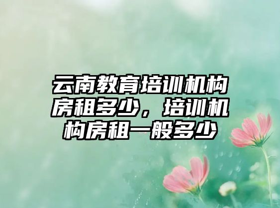 云南教育培訓(xùn)機(jī)構(gòu)房租多少，培訓(xùn)機(jī)構(gòu)房租一般多少