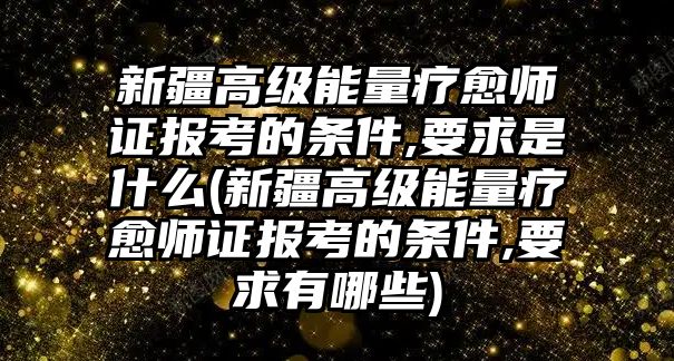 新疆高級(jí)能量療愈師證報(bào)考的條件,要求是什么(新疆高級(jí)能量療愈師證報(bào)考的條件,要求有哪些)