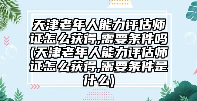 天津老年人能力評(píng)估師證怎么獲得,需要條件嗎(天津老年人能力評(píng)估師證怎么獲得,需要條件是什么)