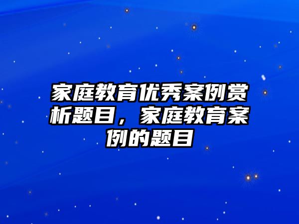 家庭教育優(yōu)秀案例賞析題目，家庭教育案例的題目