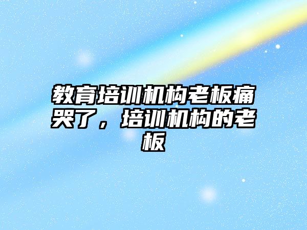 教育培訓機構(gòu)老板痛哭了，培訓機構(gòu)的老板