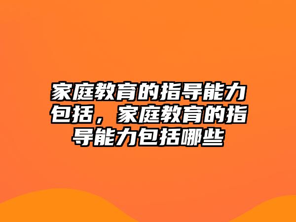 家庭教育的指導能力包括，家庭教育的指導能力包括哪些