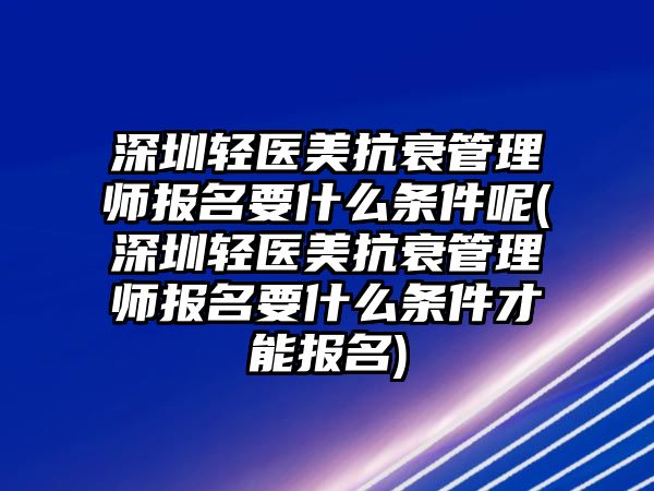 深圳輕醫(yī)美抗衰管理師報名要什么條件呢(深圳輕醫(yī)美抗衰管理師報名要什么條件才能報名)