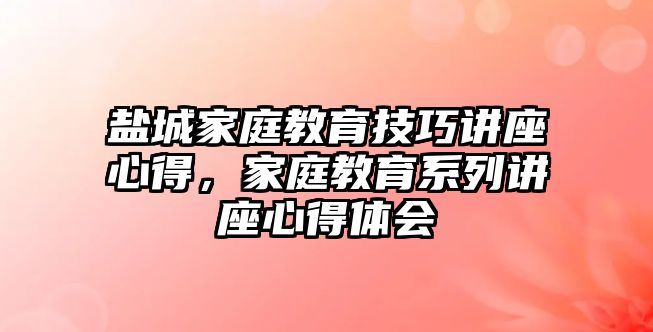 鹽城家庭教育技巧講座心得，家庭教育系列講座心得體會(huì)