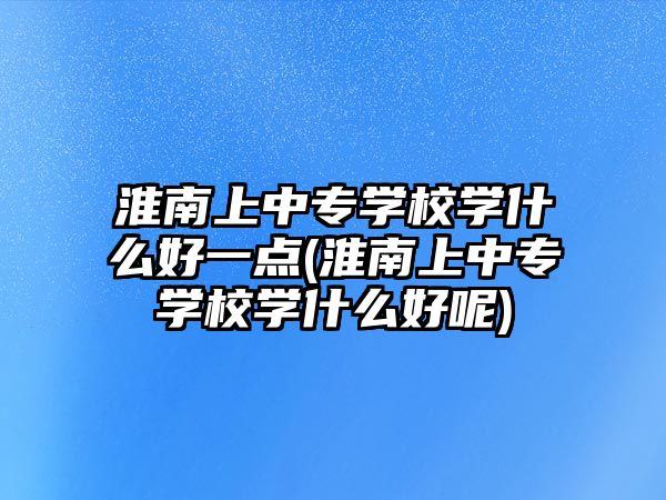 淮南上中專學(xué)校學(xué)什么好一點(淮南上中專學(xué)校學(xué)什么好呢)