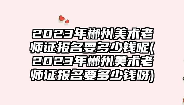 2023年郴州美術(shù)老師證報(bào)名要多少錢呢(2023年郴州美術(shù)老師證報(bào)名要多少錢呀)