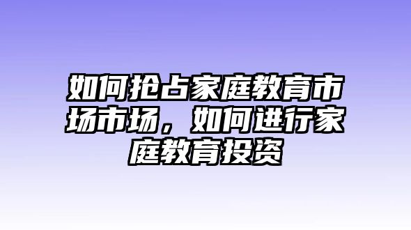 如何搶占家庭教育市場市場，如何進(jìn)行家庭教育投資