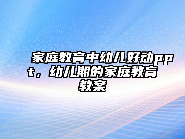 家庭教育中幼兒好動ppt，幼兒期的家庭教育教案