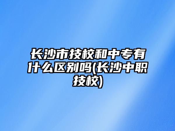 長沙市技校和中專有什么區(qū)別嗎(長沙中職技校)