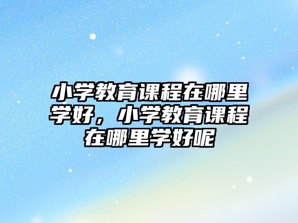 小學(xué)教育課程在哪里學(xué)好，小學(xué)教育課程在哪里學(xué)好呢