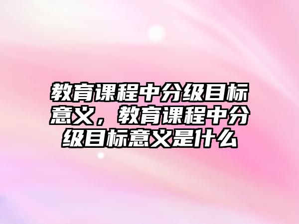 教育課程中分級目標(biāo)意義，教育課程中分級目標(biāo)意義是什么