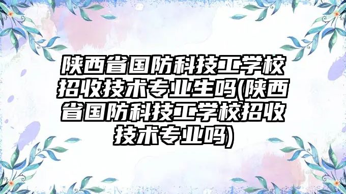 陜西省國防科技工學校招收技術專業(yè)生嗎(陜西省國防科技工學校招收技術專業(yè)嗎)