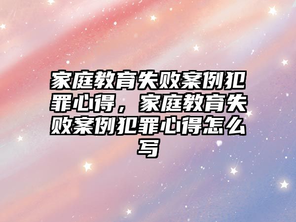 家庭教育失敗案例犯罪心得，家庭教育失敗案例犯罪心得怎么寫(xiě)