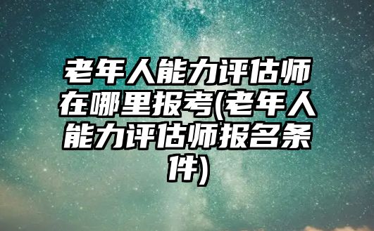 老年人能力評(píng)估師在哪里報(bào)考(老年人能力評(píng)估師報(bào)名條件)