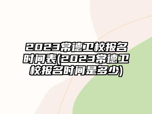 2023常德衛(wèi)校報名時間表(2023常德衛(wèi)校報名時間是多少)