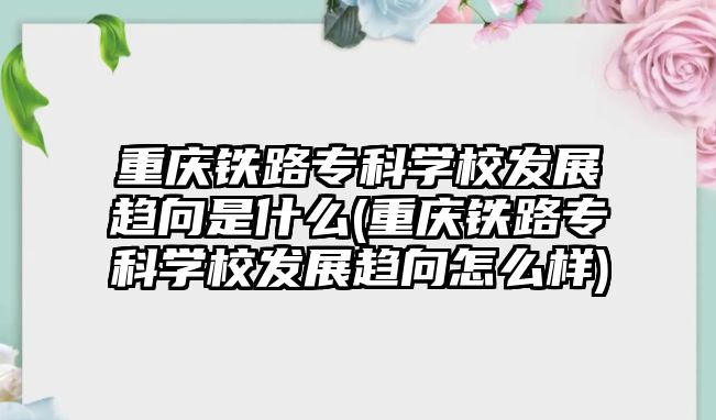 重慶鐵路專科學(xué)校發(fā)展趨向是什么(重慶鐵路專科學(xué)校發(fā)展趨向怎么樣)