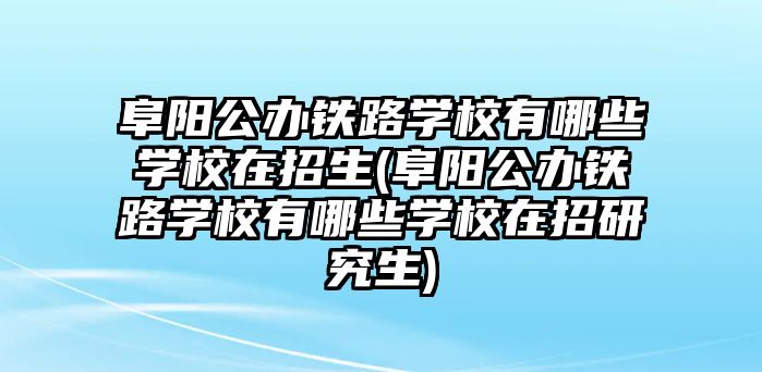 阜陽公辦鐵路學校有哪些學校在招生(阜陽公辦鐵路學校有哪些學校在招研究生)