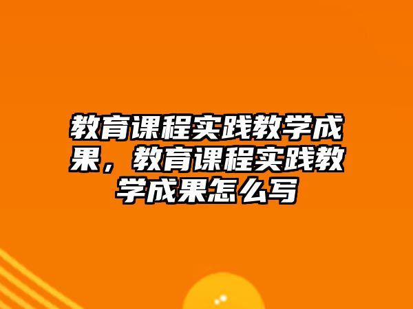 教育課程實踐教學成果，教育課程實踐教學成果怎么寫