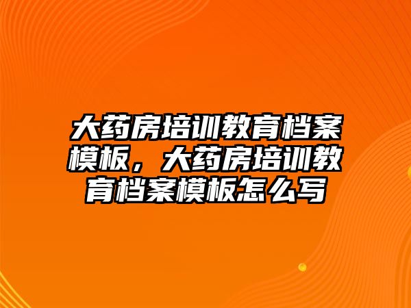 大藥房培訓(xùn)教育檔案模板，大藥房培訓(xùn)教育檔案模板怎么寫