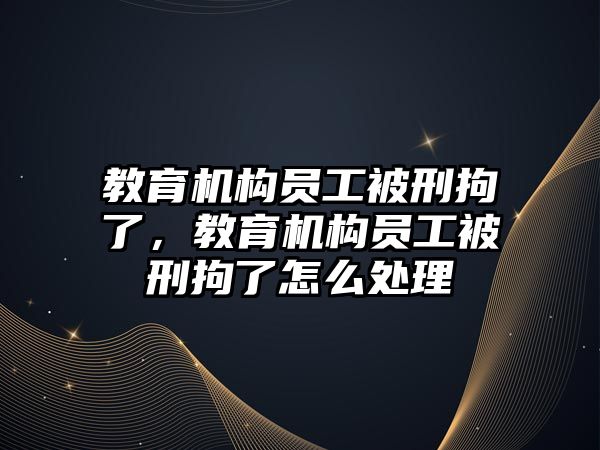 教育機構(gòu)員工被刑拘了，教育機構(gòu)員工被刑拘了怎么處理