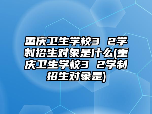 重慶衛(wèi)生學(xué)校3 2學(xué)制招生對象是什么(重慶衛(wèi)生學(xué)校3 2學(xué)制招生對象是)