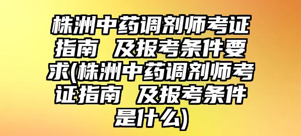 株洲中藥調(diào)劑師考證指南 及報考條件要求(株洲中藥調(diào)劑師考證指南 及報考條件是什么)