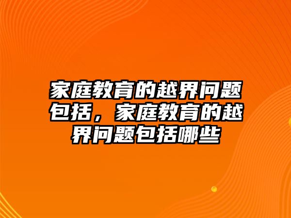 家庭教育的越界問(wèn)題包括，家庭教育的越界問(wèn)題包括哪些