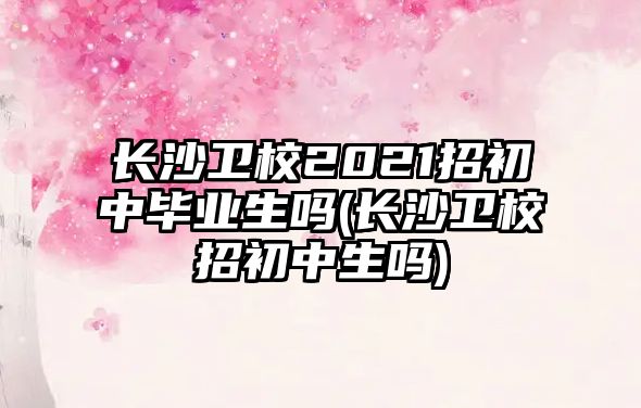 長沙衛(wèi)校2021招初中畢業(yè)生嗎(長沙衛(wèi)校招初中生嗎)