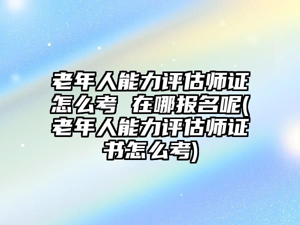 老年人能力評估師證怎么考 在哪報名呢(老年人能力評估師證書怎么考)