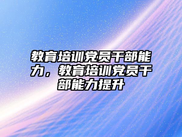 教育培訓(xùn)黨員干部能力，教育培訓(xùn)黨員干部能力提升