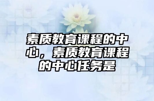 素質(zhì)教育課程的中心，素質(zhì)教育課程的中心任務(wù)是