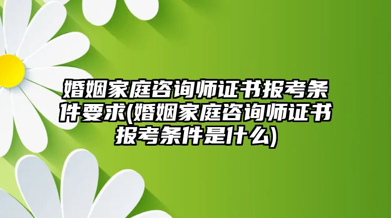 婚姻家庭咨詢師證書報考條件要求(婚姻家庭咨詢師證書報考條件是什么)