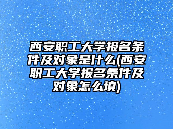 西安職工大學報名條件及對象是什么(西安職工大學報名條件及對象怎么填)