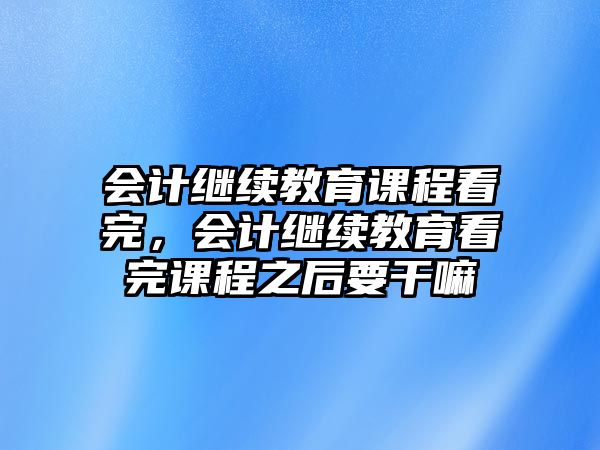 會計繼續(xù)教育課程看完，會計繼續(xù)教育看完課程之后要干嘛