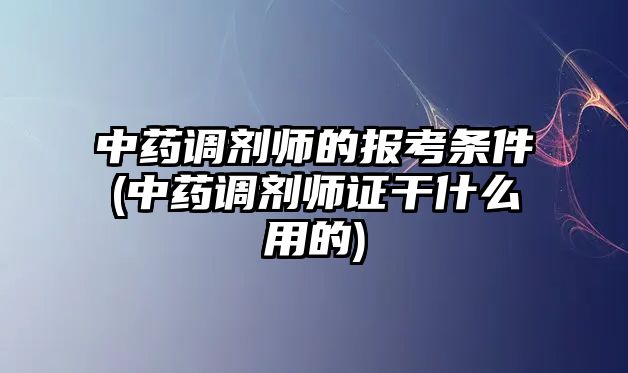 中藥調(diào)劑師的報(bào)考條件(中藥調(diào)劑師證干什么用的)