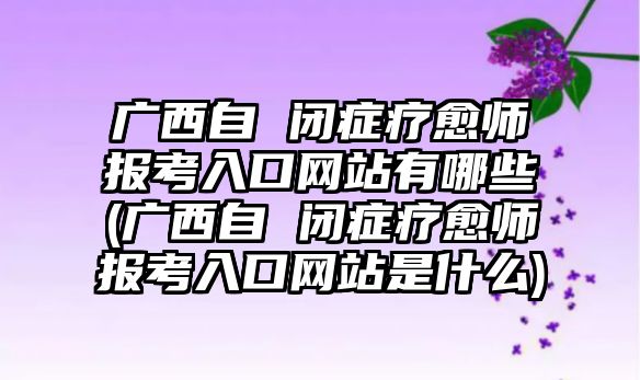 廣西自 閉癥療愈師報考入口網(wǎng)站有哪些(廣西自 閉癥療愈師報考入口網(wǎng)站是什么)