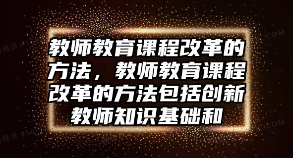 教師教育課程改革的方法，教師教育課程改革的方法包括創(chuàng)新教師知識(shí)基礎(chǔ)和