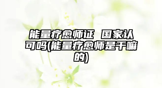 能量療愈師證 國家認(rèn)可嗎(能量療愈師是干嘛的)