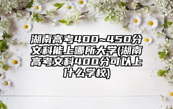 湖南高考400~450分文科能上哪所大學(xué)(湖南高考文科400分可以上什么學(xué)校)