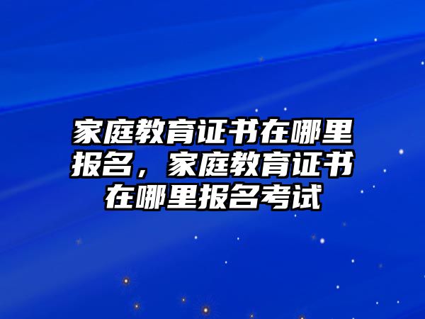 家庭教育證書在哪里報(bào)名，家庭教育證書在哪里報(bào)名考試