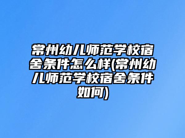 常州幼兒師范學校宿舍條件怎么樣(常州幼兒師范學校宿舍條件如何)