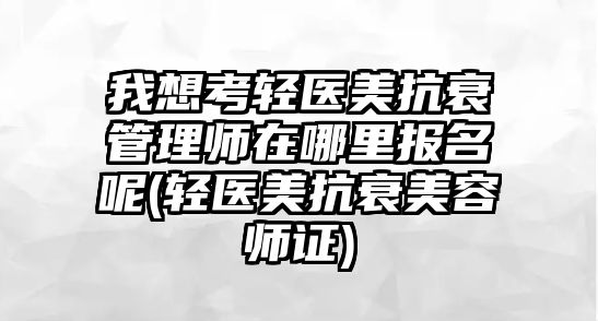 我想考輕醫(yī)美抗衰管理師在哪里報(bào)名呢(輕醫(yī)美抗衰美容師證)